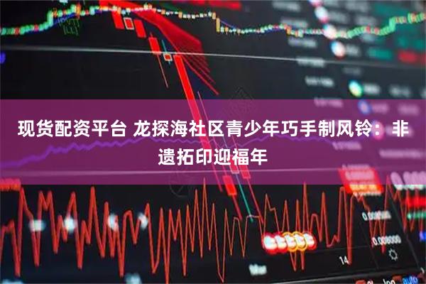 现货配资平台 龙探海社区青少年巧手制风铃：非遗拓印迎福年