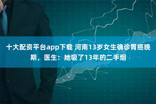 十大配资平台app下载 河南13岁女生确诊胃癌晚期，医生：她吸了13年的二手烟