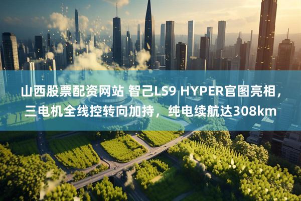 山西股票配资网站 智己LS9 HYPER官图亮相，三电机全线控转向加持，纯电续航达308km
