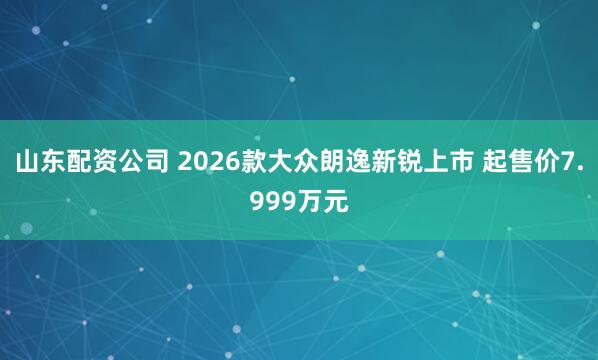 山东配资公司 2026款大众朗逸新锐上市 起售价7.999万元