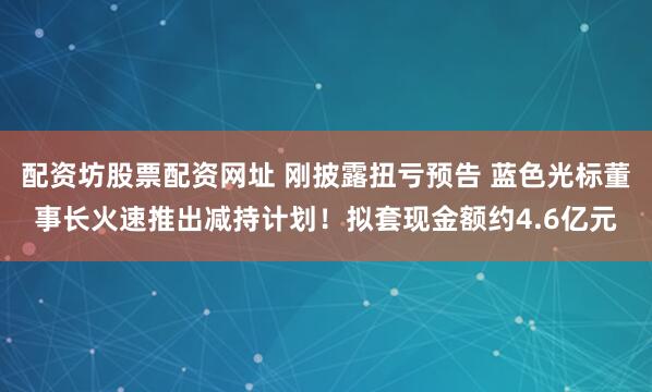 配资坊股票配资网址 刚披露扭亏预告 蓝色光标董事长火速推出减持计划！拟套现金额约4.6亿元