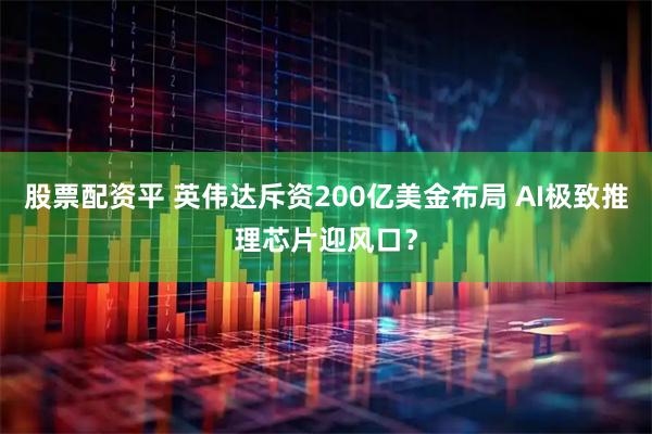 股票配资平 英伟达斥资200亿美金布局 AI极致推理芯片迎风口？