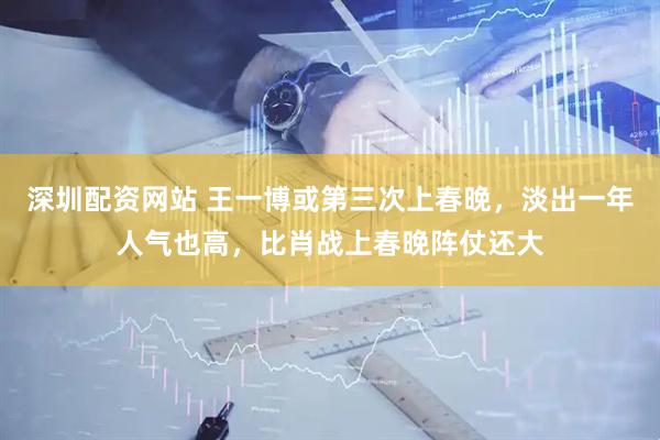 深圳配资网站 王一博或第三次上春晚，淡出一年人气也高，比肖战上春晚阵仗还大