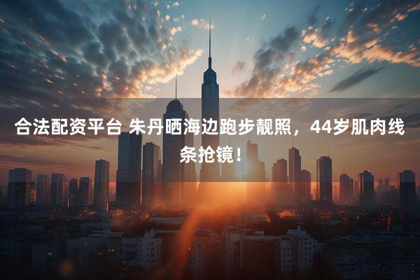 合法配资平台 朱丹晒海边跑步靓照，44岁肌肉线条抢镜！