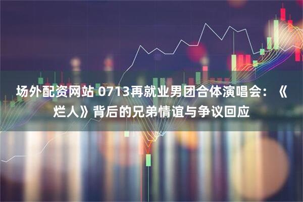场外配资网站 0713再就业男团合体演唱会：《烂人》背后的兄弟情谊与争议回应