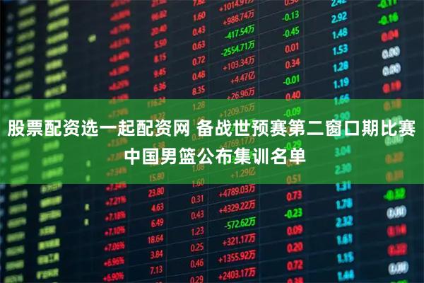 股票配资选一起配资网 备战世预赛第二窗口期比赛 中国男篮公布集训名单