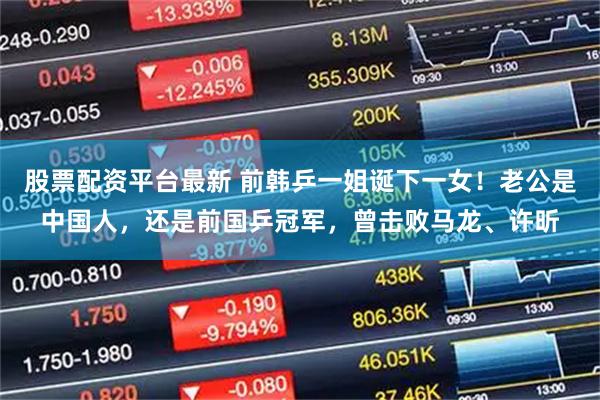 股票配资平台最新 前韩乒一姐诞下一女！老公是中国人，还是前国乒冠军，曾击败马龙、许昕