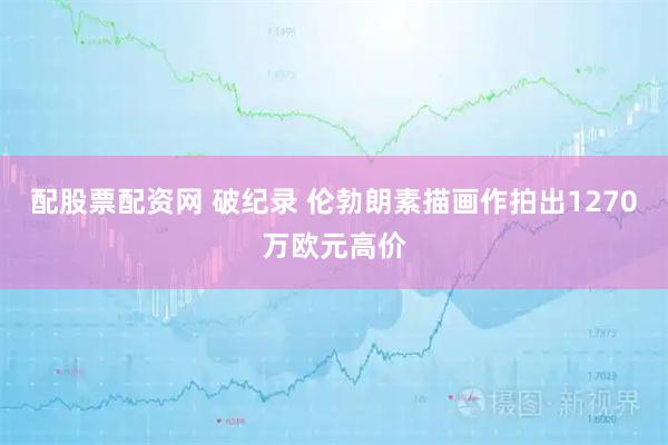 配股票配资网 破纪录 伦勃朗素描画作拍出1270万欧元高价