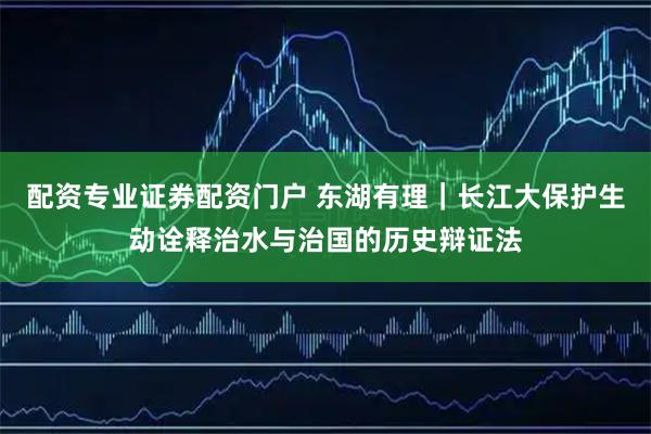 配资专业证券配资门户 东湖有理｜长江大保护生动诠释治水与治国的历史辩证法