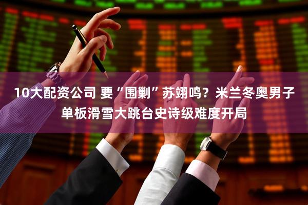 10大配资公司 要“围剿”苏翊鸣？米兰冬奥男子单板滑雪大跳台史诗级难度开局