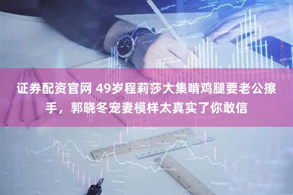 证券配资官网 49岁程莉莎大集啃鸡腿要老公擦手，郭晓冬宠妻模样太真实了你敢信