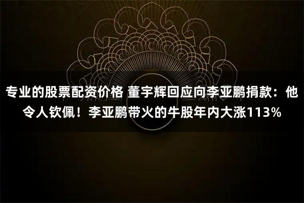 专业的股票配资价格 董宇辉回应向李亚鹏捐款：他令人钦佩！李亚鹏带火的牛股年内大涨113%