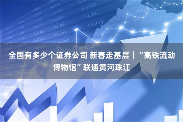 全国有多少个证券公司 新春走基层｜“高铁流动博物馆”联通黄河珠江