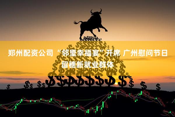 郑州配资公司 “邻里幸福宴”开席 广州慰问节日留穗新就业群体