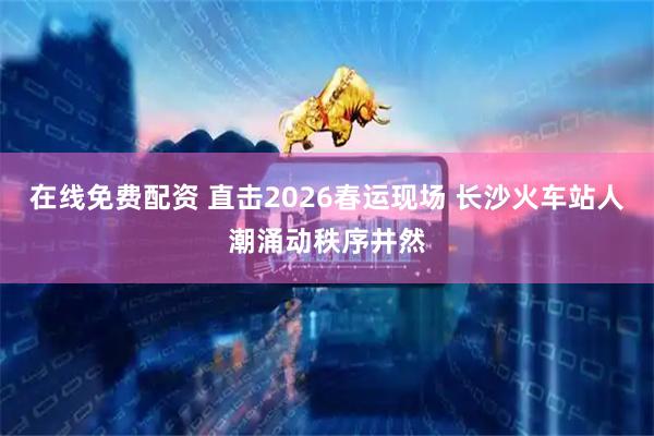 在线免费配资 直击2026春运现场 长沙火车站人潮涌动秩序井然
