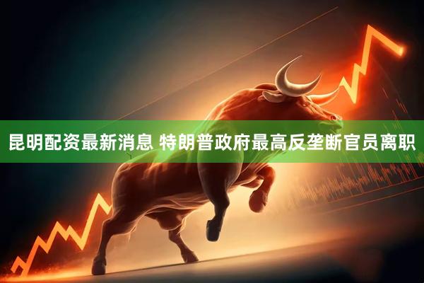 昆明配资最新消息 特朗普政府最高反垄断官员离职
