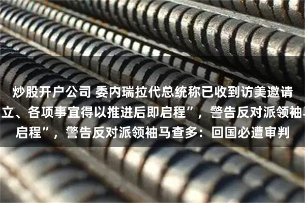 炒股开户公司 委内瑞拉代总统称已收到访美邀请，“待双方合作框架确立、各项事宜得以推进后即启程”，警告反对派领袖马查多：回国必遭审判