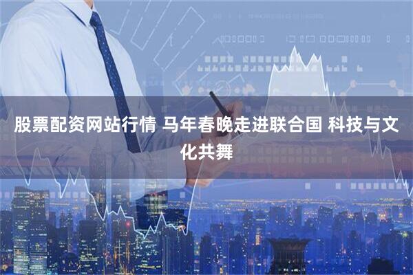 股票配资网站行情 马年春晚走进联合国 科技与文化共舞