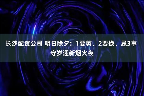 长沙配资公司 明日除夕：1要剪、2要换、忌3事 守岁迎新烟火夜