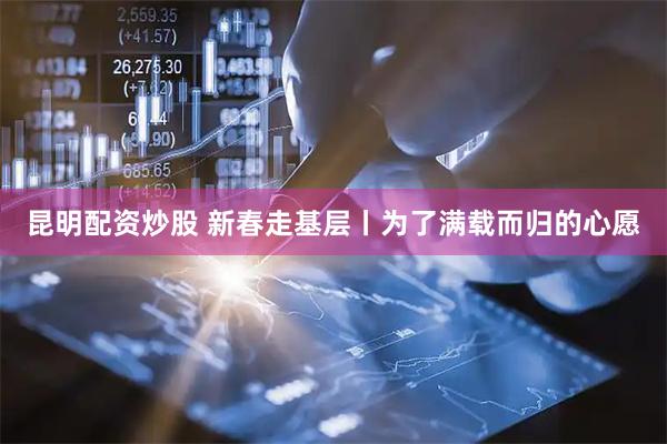 昆明配资炒股 新春走基层丨为了满载而归的心愿