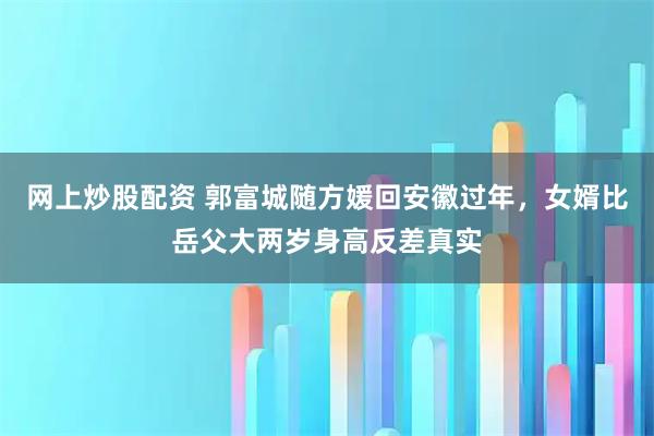 网上炒股配资 郭富城随方媛回安徽过年，女婿比岳父大两岁身高反差真实