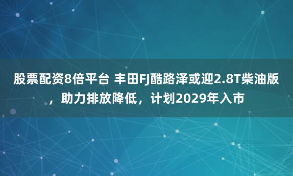 股票配资8倍平台 丰田FJ酷路泽或迎2.8T柴油版，助力排放降低，计划2029年入市