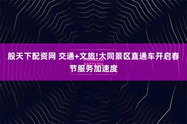 股天下配资网 交通+文旅!大同景区直通车开启春节服务加速度