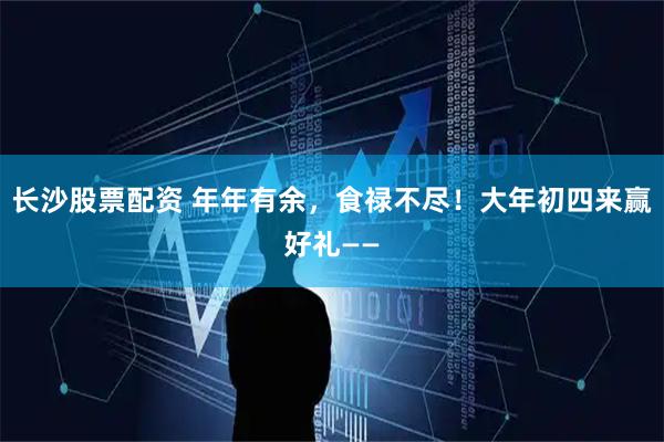 长沙股票配资 年年有余，食禄不尽！大年初四来赢好礼——