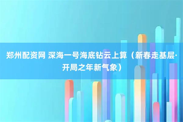 郑州配资网 深海一号海底钻云上算（新春走基层·开局之年新气象）