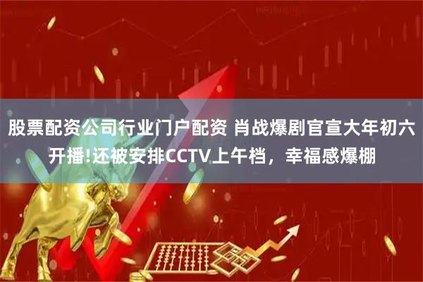 股票配资公司行业门户配资 肖战爆剧官宣大年初六开播!还被安排CCTV上午档，幸福感爆棚