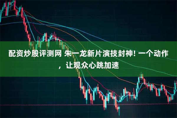 配资炒股评测网 朱一龙新片演技封神! 一个动作，让观众心跳加速