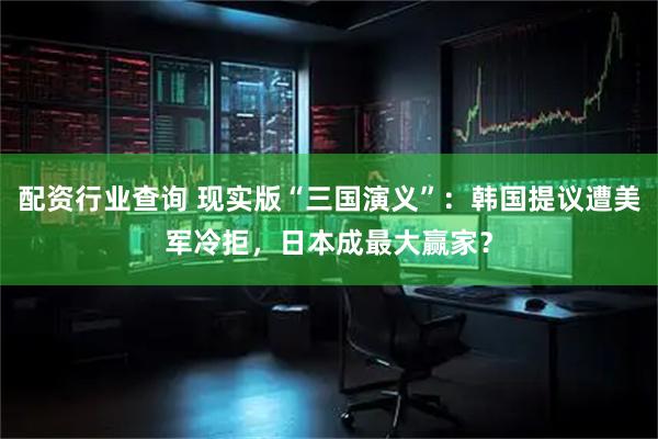 配资行业查询 现实版“三国演义”：韩国提议遭美军冷拒，日本成最大赢家？
