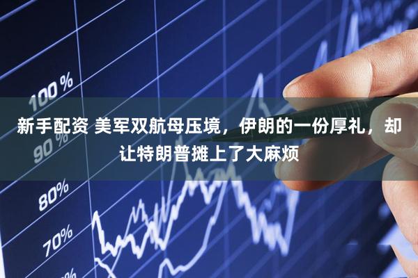 新手配资 美军双航母压境，伊朗的一份厚礼，却让特朗普摊上了大麻烦
