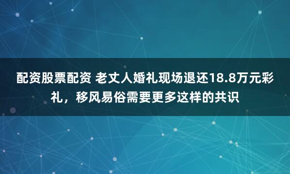 配资股票配资 老丈人婚礼现场退还18.8万元彩礼，移风易俗需要更多这样的共识