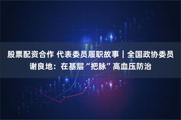股票配资合作 代表委员履职故事｜全国政协委员谢良地：在基层“把脉”高血压防治