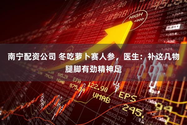 南宁配资公司 冬吃萝卜赛人参，医生：补这几物腿脚有劲精神足