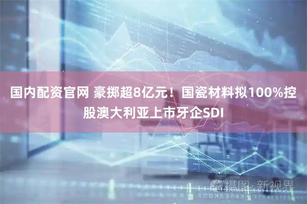 国内配资官网 豪掷超8亿元！国瓷材料拟100%控股澳大利亚上市牙企SDI