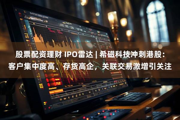 股票配资理财 IPO雷达 | 希磁科技冲刺港股：客户集中度高、存货高企，关联交易激增引关注