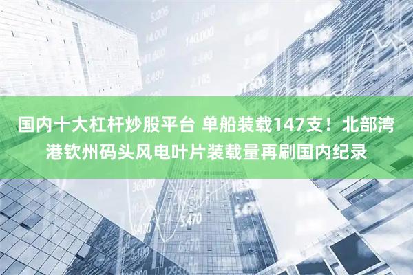 国内十大杠杆炒股平台 单船装载147支！北部湾港钦州码头风电叶片装载量再刷国内纪录