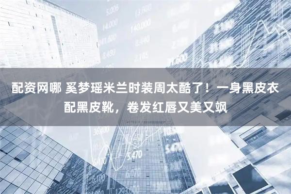 配资网哪 奚梦瑶米兰时装周太酷了！一身黑皮衣配黑皮靴，卷发红唇又美又飒