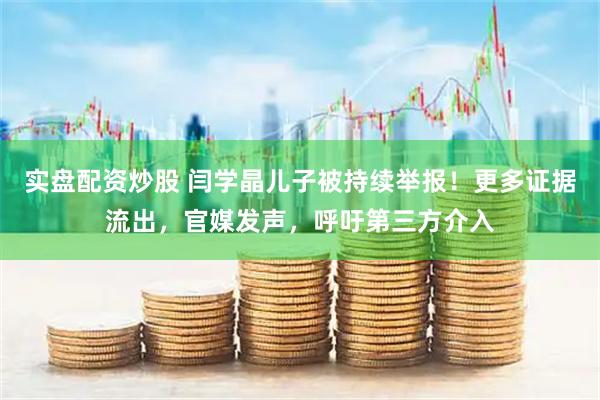 实盘配资炒股 闫学晶儿子被持续举报！更多证据流出，官媒发声，呼吁第三方介入