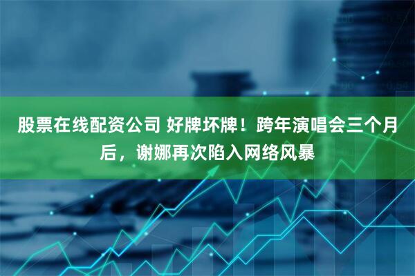 股票在线配资公司 好牌坏牌！跨年演唱会三个月后，谢娜再次陷入网络风暴