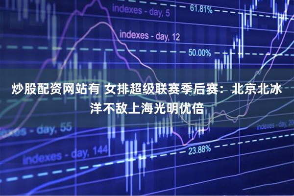 炒股配资网站有 女排超级联赛季后赛：北京北冰洋不敌上海光明优倍
