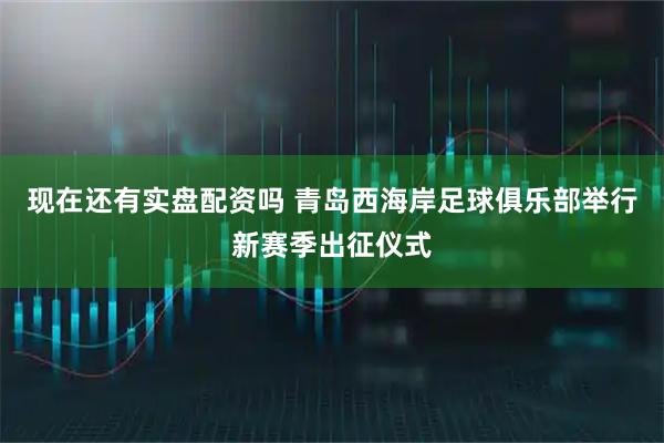 现在还有实盘配资吗 青岛西海岸足球俱乐部举行新赛季出征仪式