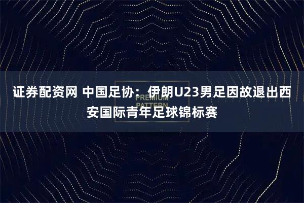 证券配资网 中国足协：伊朗U23男足因故退出西安国际青年足球锦标赛
