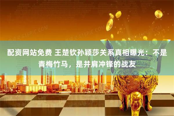 配资网站免费 王楚钦孙颖莎关系真相曝光：不是青梅竹马，是并肩冲锋的战友