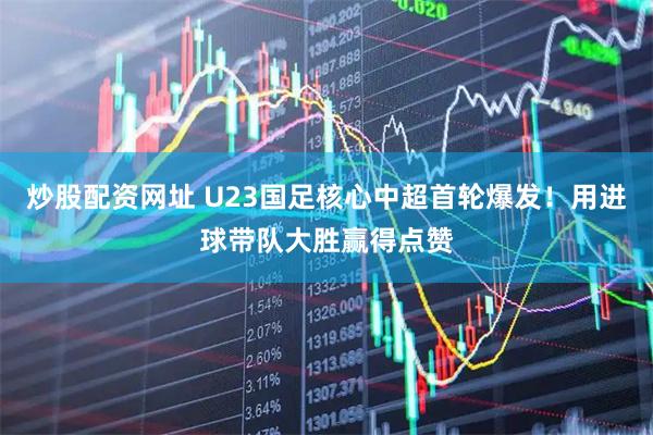 炒股配资网址 U23国足核心中超首轮爆发！用进球带队大胜赢得点赞