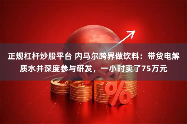 正规杠杆炒股平台 内马尔跨界做饮料：带货电解质水并深度参与研发，一小时卖了75万元