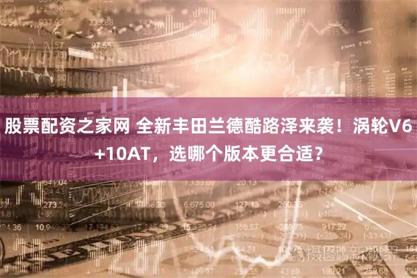 股票配资之家网 全新丰田兰德酷路泽来袭！涡轮V6+10AT，选哪个版本更合适？