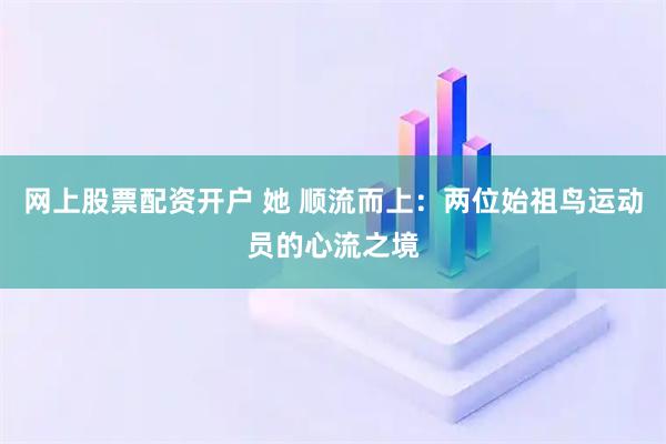 网上股票配资开户 她 顺流而上：两位始祖鸟运动员的心流之境